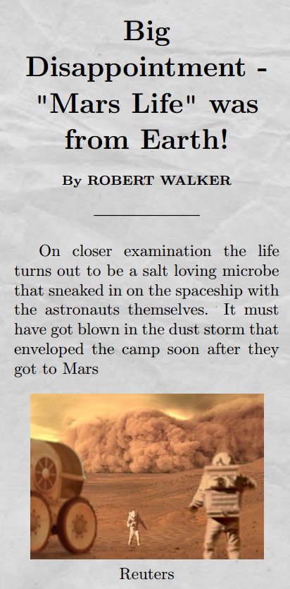 Title: Big Disappointment - "Mars Life" was from Earth! by ROBERT WALKER. Body: On close examination the life turns out to be a salt loving microbe that sneaked in on the spaceship with the astronauts themselves. It  must have got blown in the dust storm that enveloped the camp soon after they got to Mars.